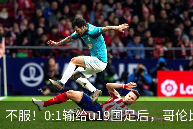 不服！0:1输给u19国足后，哥伦比亚主帅直言：压着对手打没赢！